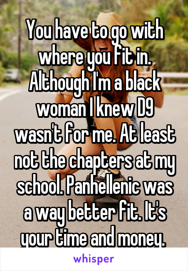 You have to go with where you fit in. Although I'm a black woman I knew D9 wasn't for me. At least not the chapters at my school. Panhellenic was a way better fit. It's your time and money. 