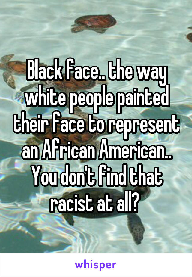 Black face.. the way white people painted their face to represent an African American.. You don't find that racist at all? 