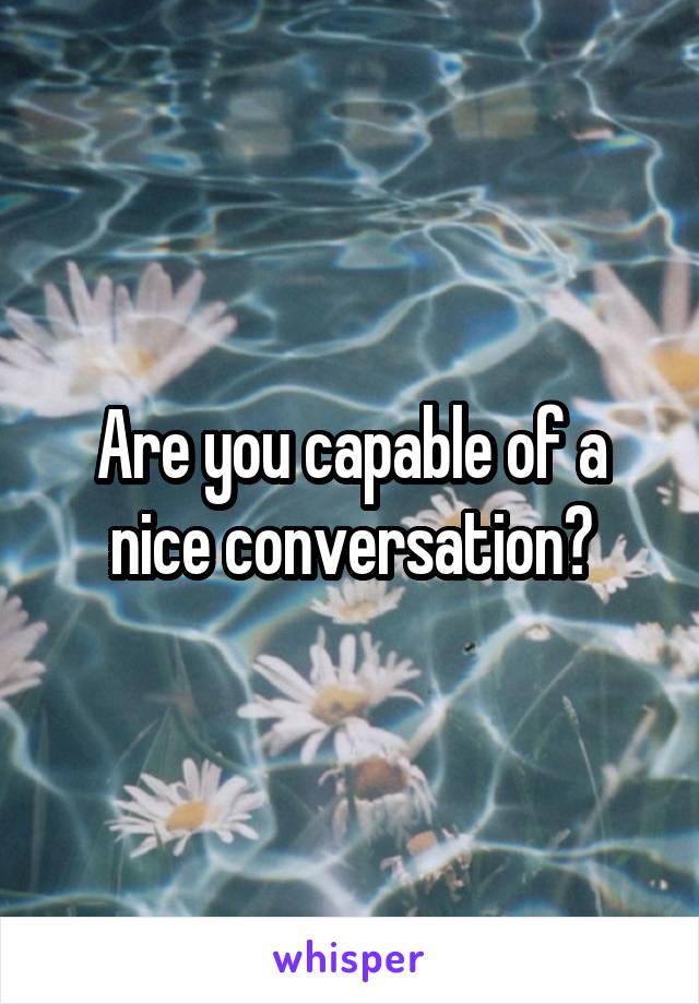 Are you capable of a nice conversation?