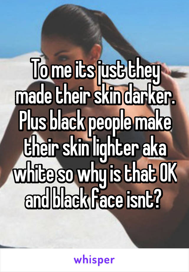 To me its just they made their skin darker. Plus black people make their skin lighter aka white so why is that OK and black face isnt? 