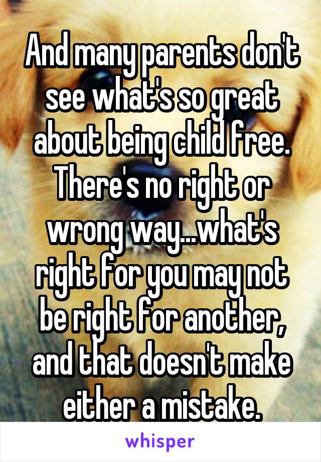 And many parents don't see what's so great about being child free.
There's no right or wrong way...what's right for you may not be right for another, and that doesn't make either a mistake.