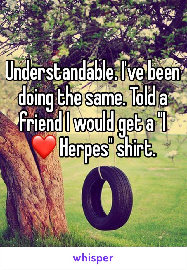 Understandable. I've been doing the same. Told a friend I would get a "I ❤️ Herpes" shirt. 
