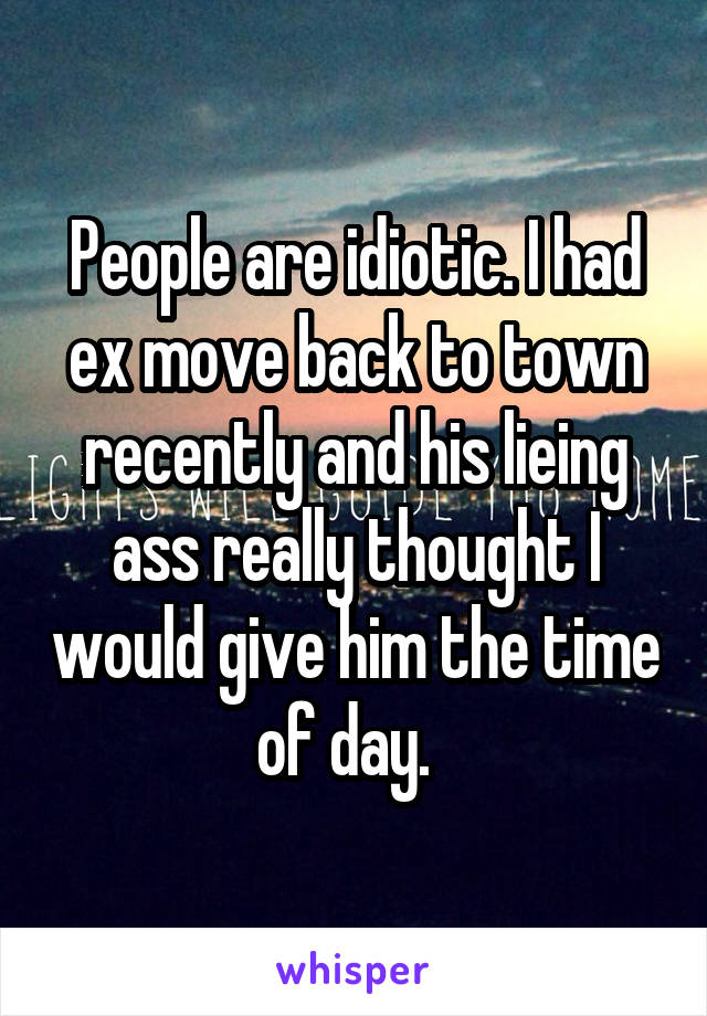 People are idiotic. I had ex move back to town recently and his lieing ass really thought I would give him the time of day.  