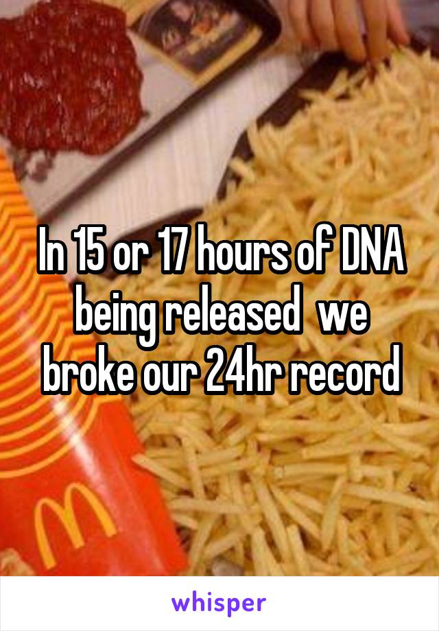 In 15 or 17 hours of DNA being released  we broke our 24hr record