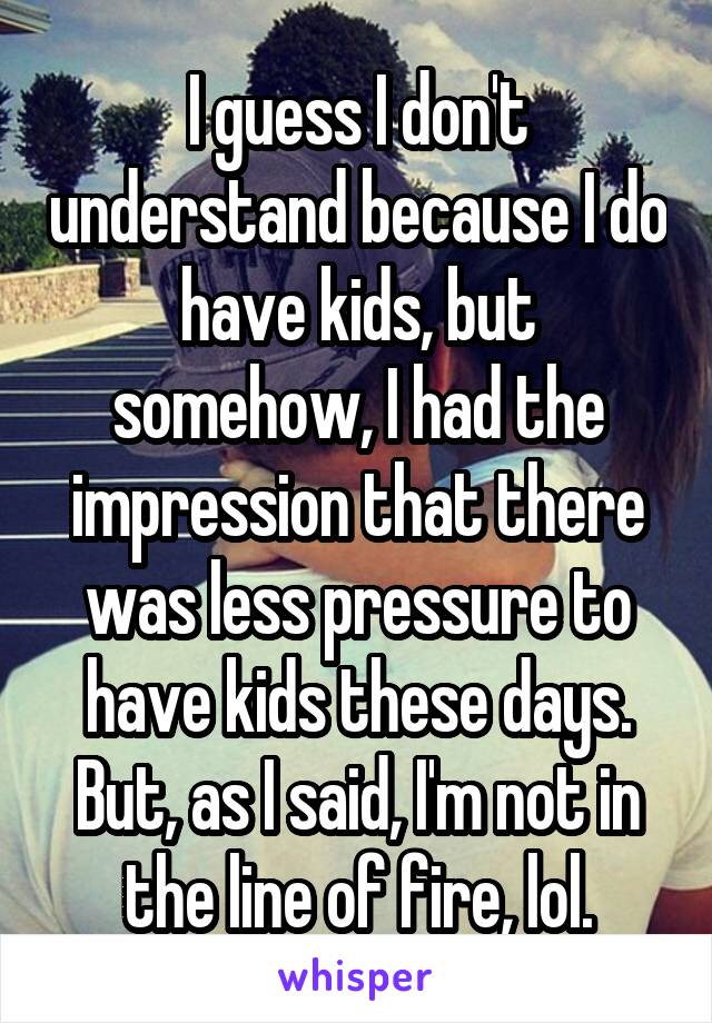 I guess I don't understand because I do have kids, but somehow, I had the impression that there was less pressure to have kids these days.
But, as I said, I'm not in the line of fire, lol.