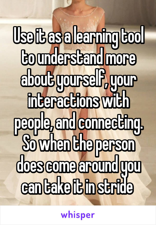 Use it as a learning tool to understand more about yourself, your interactions with people, and connecting. So when the person does come around you can take it in stride 