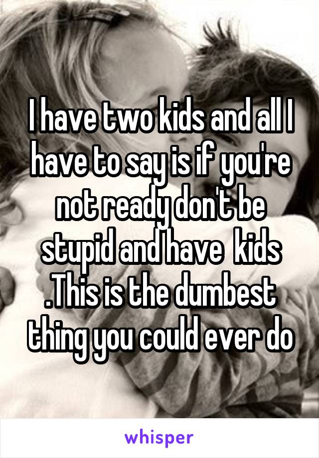 I have two kids and all I have to say is if you're not ready don't be stupid and have  kids .This is the dumbest thing you could ever do