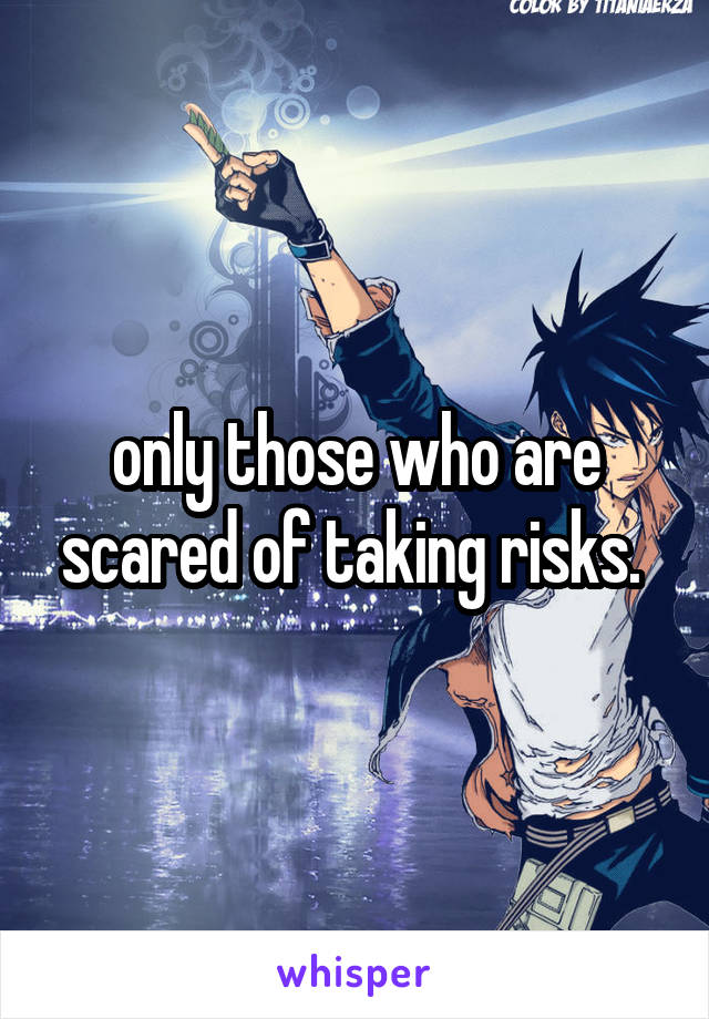 only those who are scared of taking risks. 