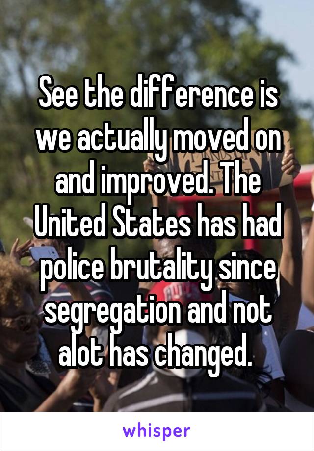 See the difference is we actually moved on and improved. The United States has had police brutality since segregation and not alot has changed. 