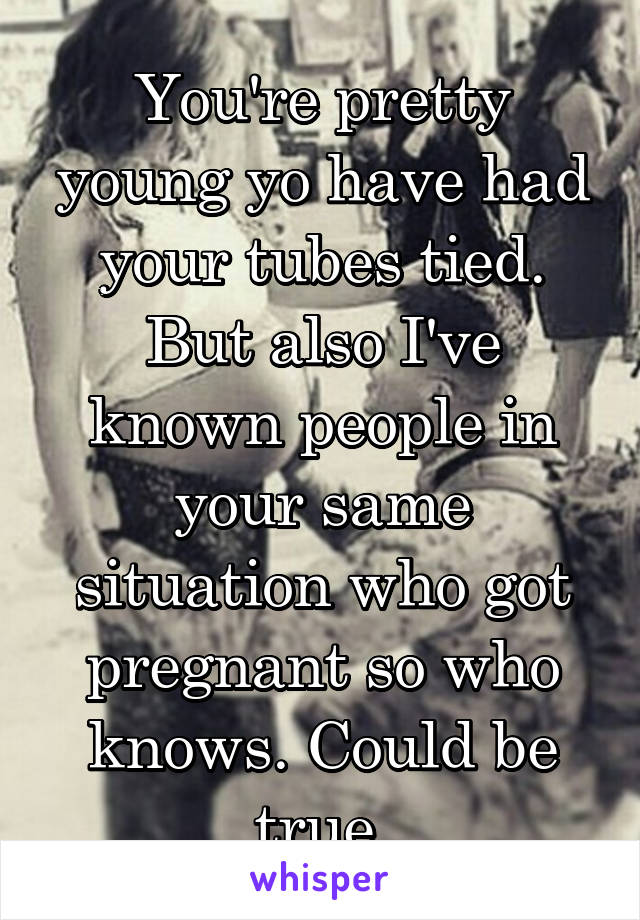 You're pretty young yo have had your tubes tied. But also I've known people in your same situation who got pregnant so who knows. Could be true.