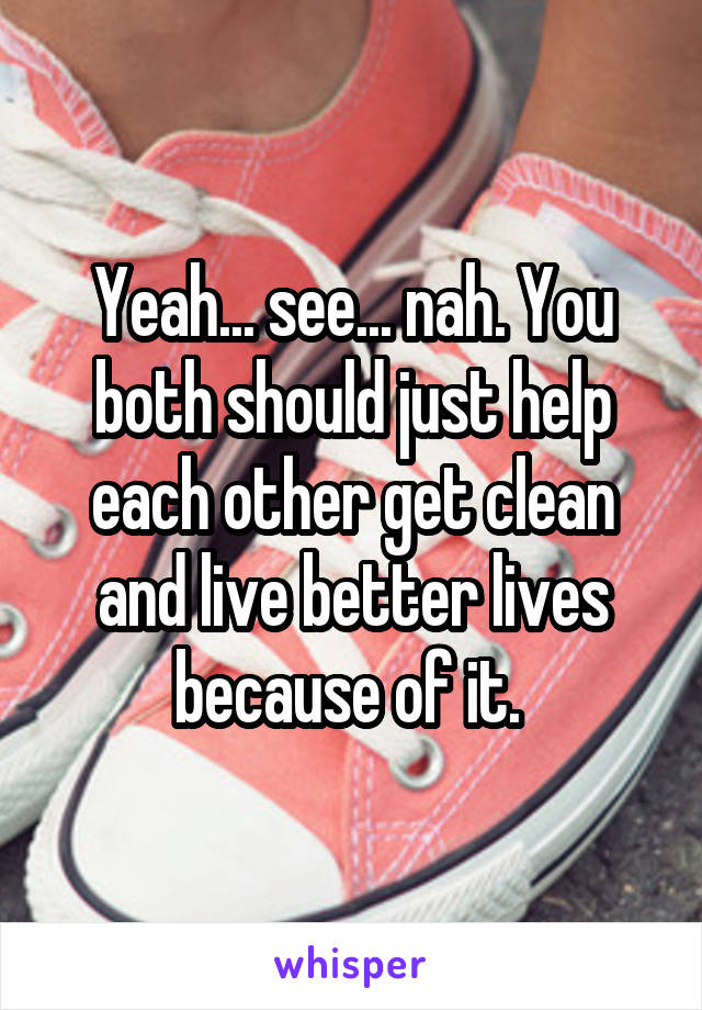 Yeah... see... nah. You both should just help each other get clean and live better lives because of it. 