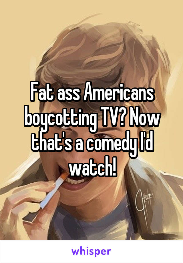 Fat ass Americans boycotting TV? Now that's a comedy I'd watch!