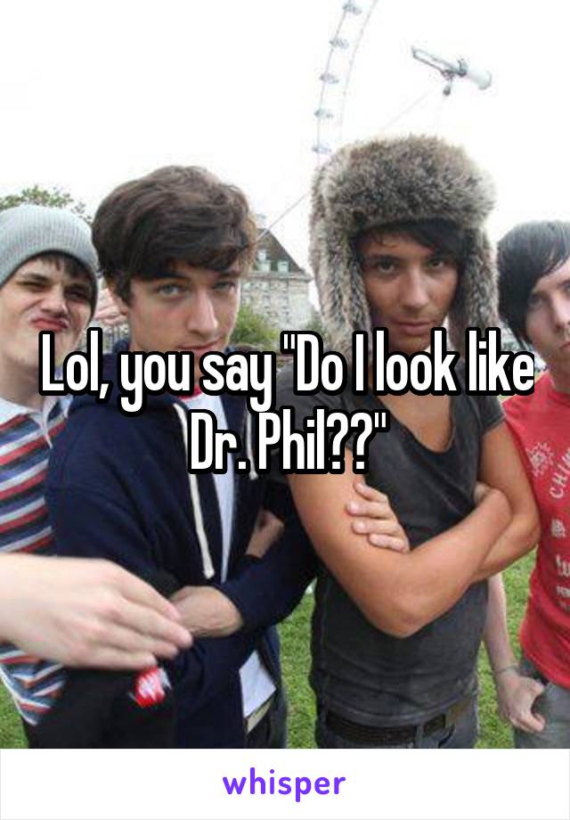 Lol, you say "Do I look like Dr. Phil??"