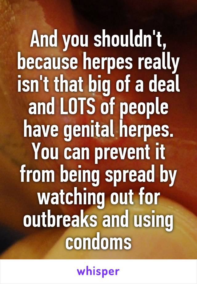 And you shouldn't, because herpes really isn't that big of a deal and LOTS of people have genital herpes.
You can prevent it from being spread by watching out for outbreaks and using condoms