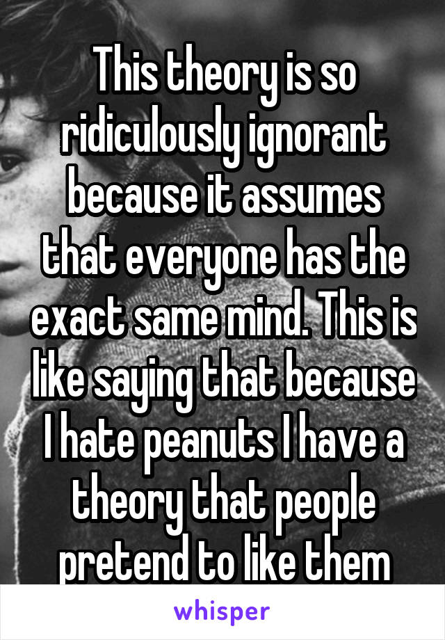 This theory is so ridiculously ignorant because it assumes that everyone has the exact same mind. This is like saying that because I hate peanuts I have a theory that people pretend to like them