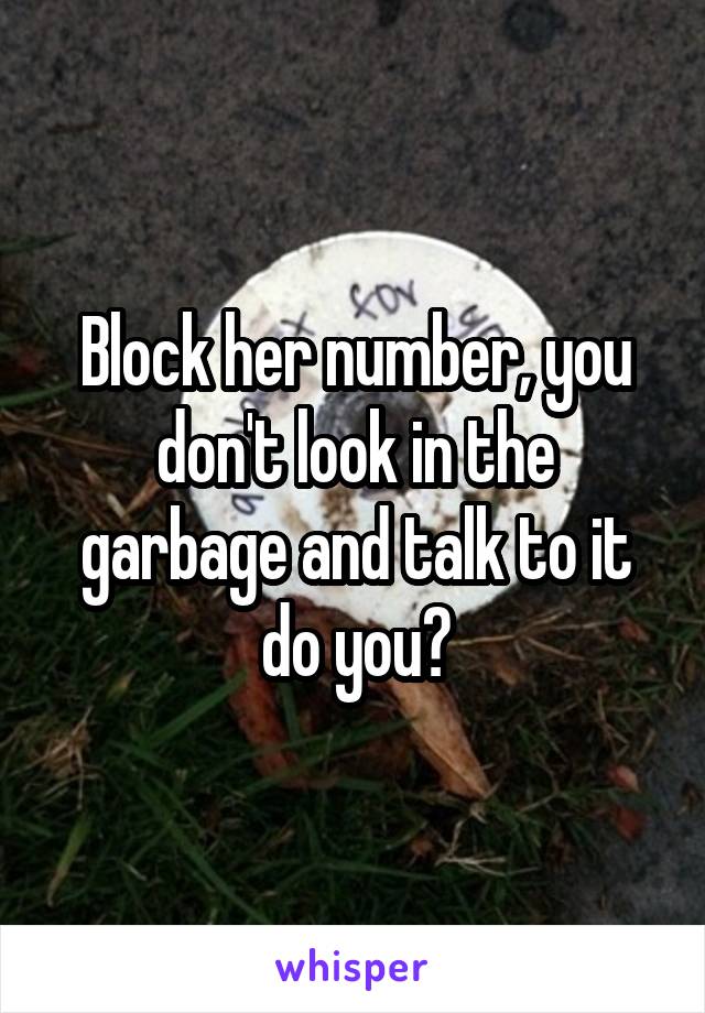 Block her number, you don't look in the garbage and talk to it do you?