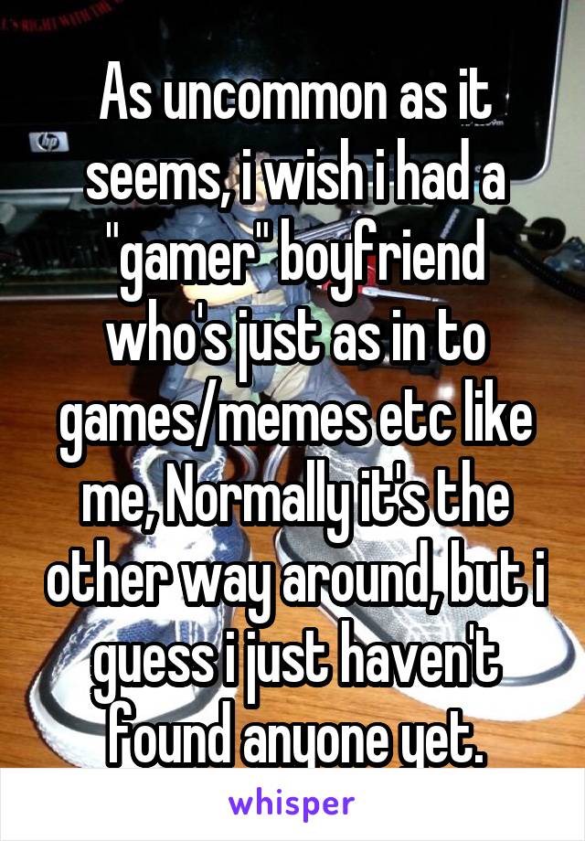 As uncommon as it seems, i wish i had a "gamer" boyfriend who's just as in to games/memes etc like me, Normally it's the other way around, but i guess i just haven't found anyone yet.