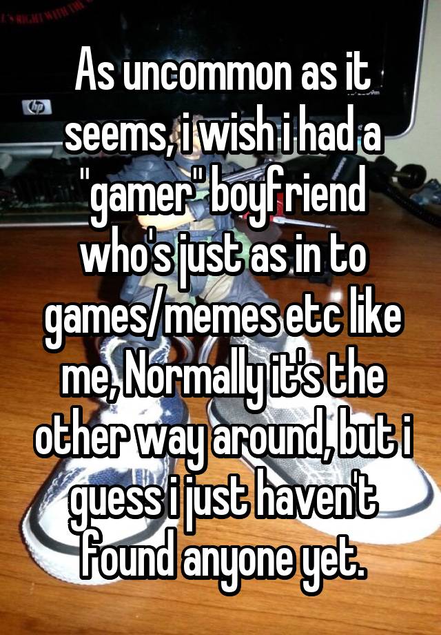 As uncommon as it seems, i wish i had a "gamer" boyfriend who's just as in to games/memes etc like me, Normally it's the other way around, but i guess i just haven't found anyone yet.