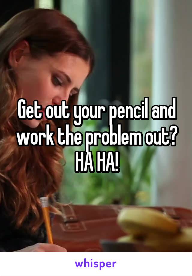 Get out your pencil and work the problem out? HA HA!