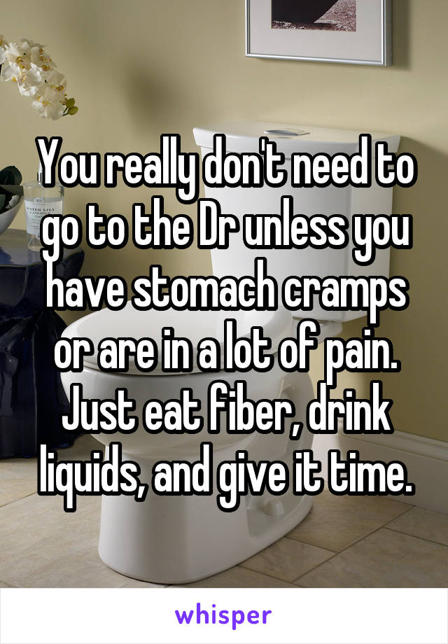 You really don't need to go to the Dr unless you have stomach cramps or are in a lot of pain. Just eat fiber, drink liquids, and give it time.
