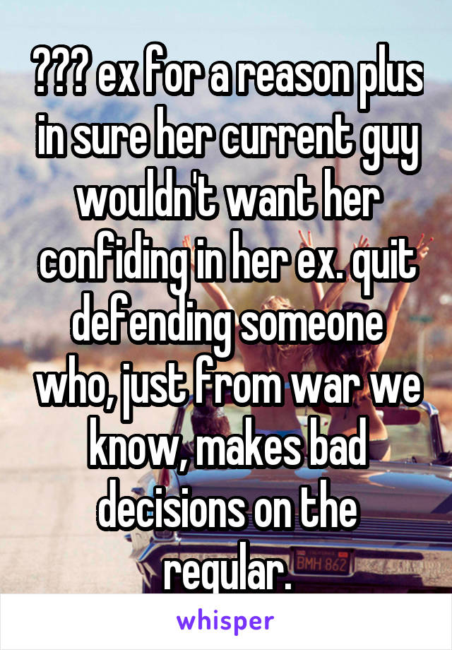 ??? ex for a reason plus in sure her current guy wouldn't want her confiding in her ex. quit defending someone who, just from war we know, makes bad decisions on the regular.