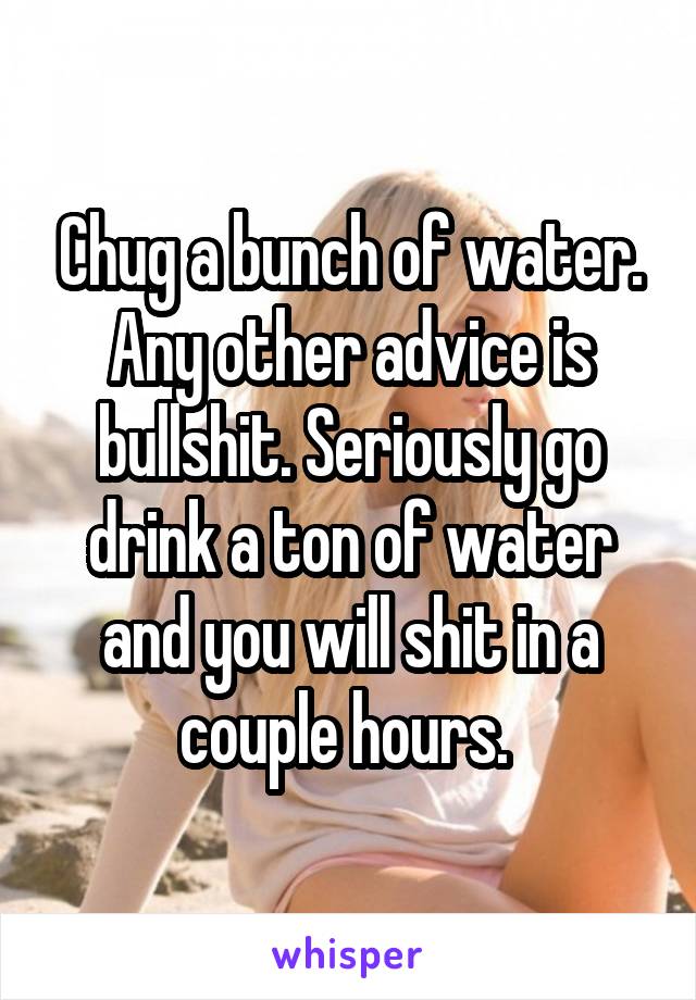 Chug a bunch of water. Any other advice is bullshit. Seriously go drink a ton of water and you will shit in a couple hours. 