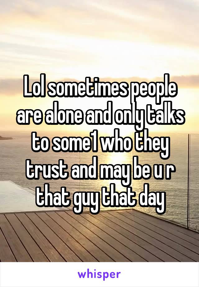 Lol sometimes people are alone and only talks to some1 who they trust and may be u r that guy that day