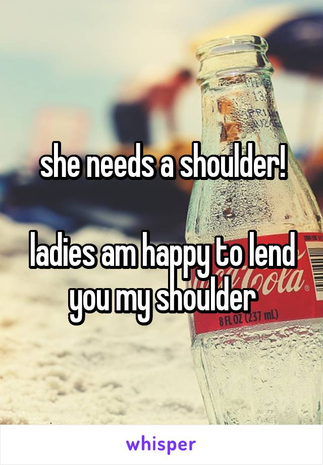 she needs a shoulder!

ladies am happy to lend you my shoulder