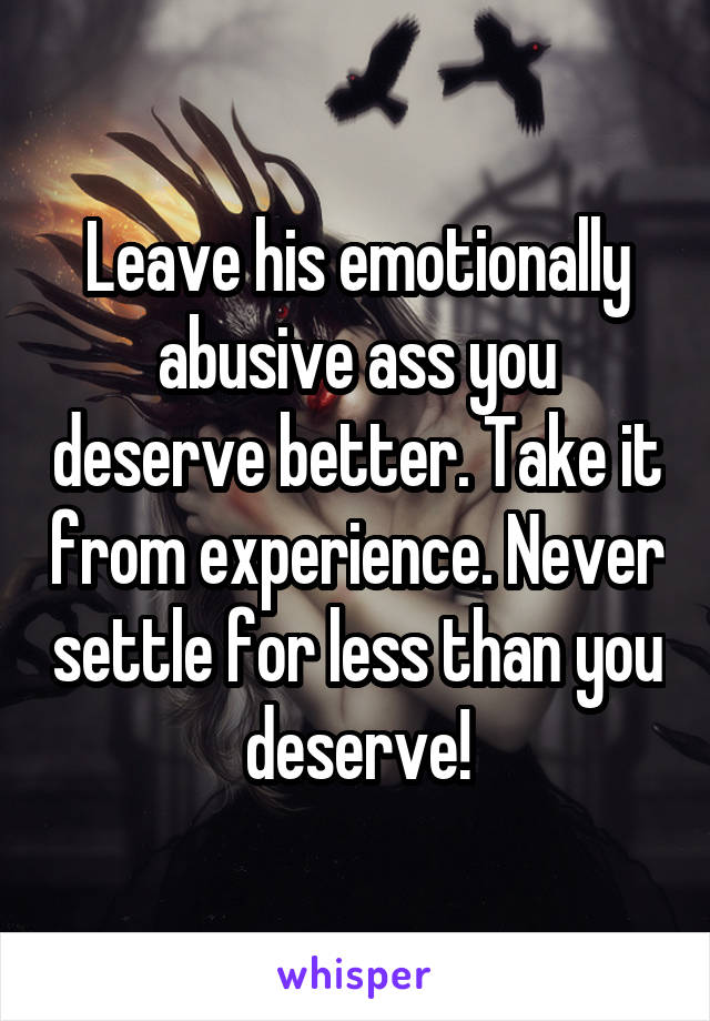 Leave his emotionally abusive ass you deserve better. Take it from experience. Never settle for less than you deserve!