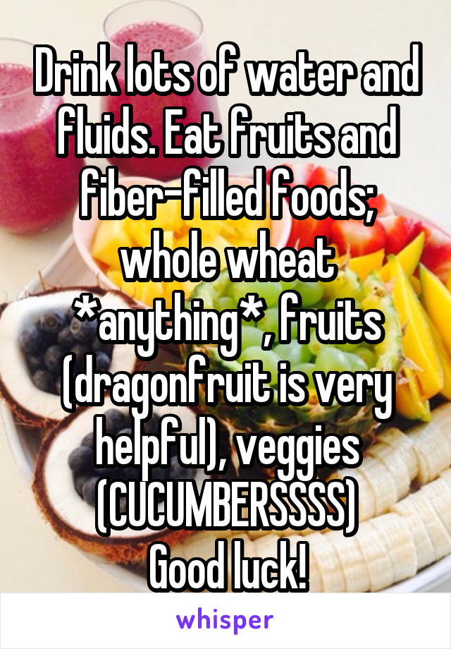 Drink lots of water and fluids. Eat fruits and fiber-filled foods; whole wheat *anything*, fruits (dragonfruit is very helpful), veggies (CUCUMBERSSSS)
Good luck!