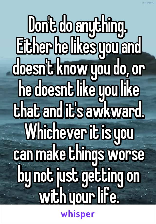 Don't do anything. 
Either he likes you and doesn't know you do, or he doesnt like you like that and it's awkward.
Whichever it is you can make things worse by not just getting on with your life.