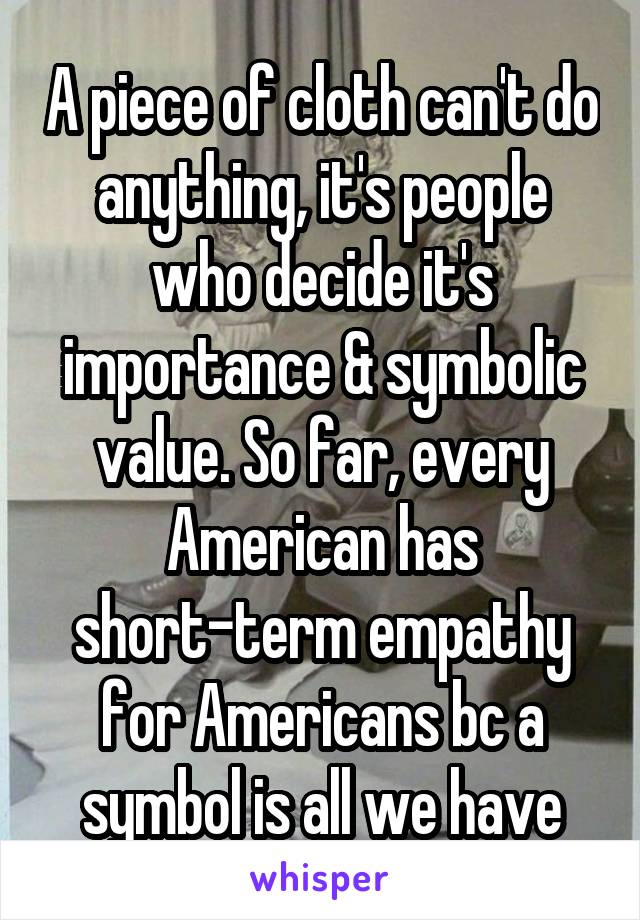 A piece of cloth can't do anything, it's people who decide it's importance & symbolic value. So far, every American has short-term empathy for Americans bc a symbol is all we have