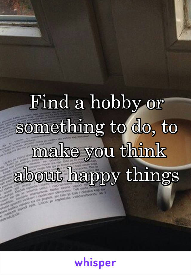 Find a hobby or something to do, to  make you think about happy things