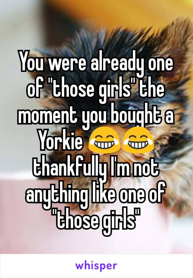 You were already one of "those girls" the moment you bought a Yorkie 😂😂 thankfully I'm not anything like one of "those girls"