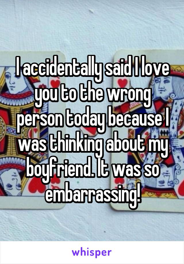 I accidentally said I love you to the wrong person today because I was thinking about my boyfriend. It was so embarrassing!