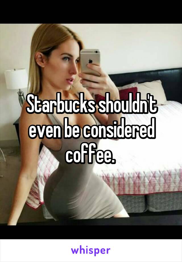 Starbucks shouldn't even be considered coffee. 