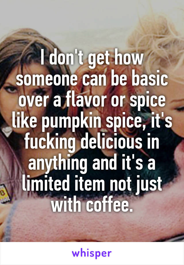 I don't get how someone can be basic over a flavor or spice like pumpkin spice, it's fucking delicious in anything and it's a limited item not just with coffee.