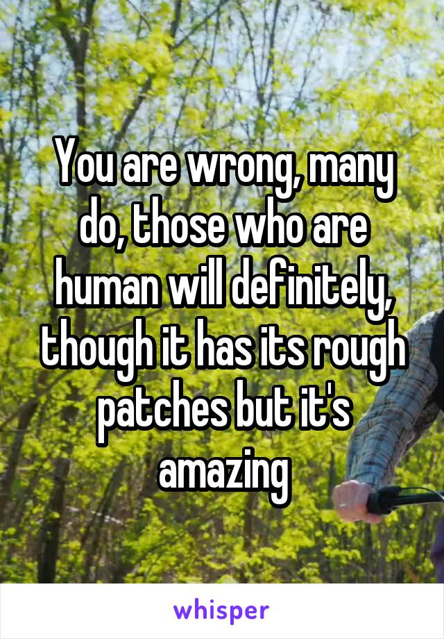 You are wrong, many do, those who are human will definitely, though it has its rough patches but it's amazing