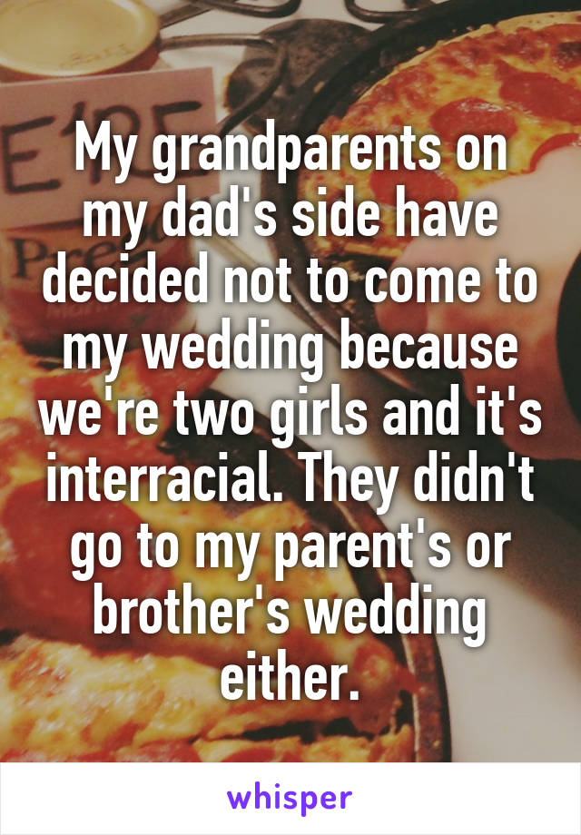 My grandparents on my dad's side have decided not to come to my wedding because we're two girls and it's interracial. They didn't go to my parent's or brother's wedding either.