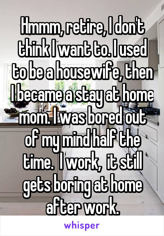 Hmmm, retire, I don't think I want to. I used to be a housewife, then I became a stay at home mom. I was bored out of my mind half the time.  I work,  it still gets boring at home after work.