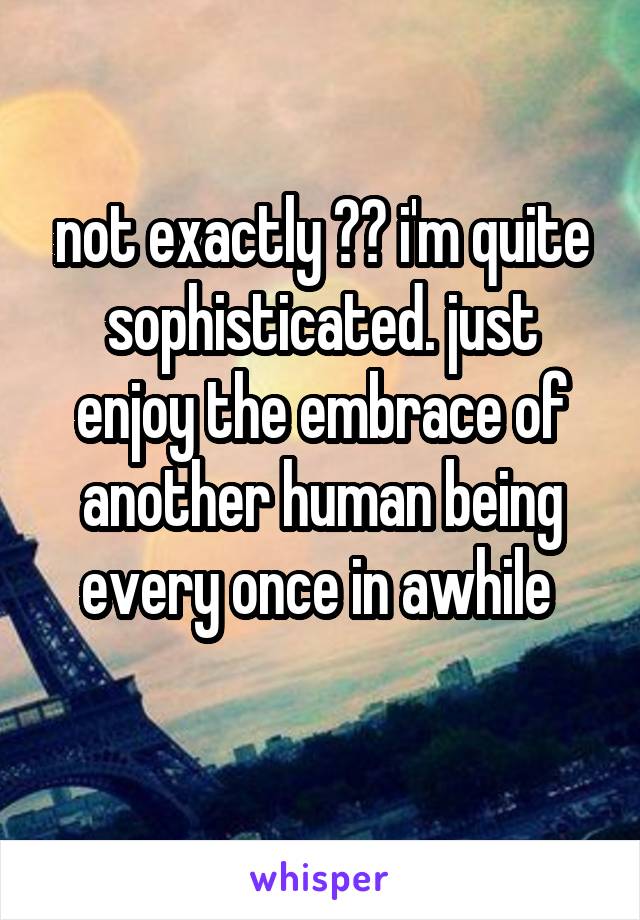 not exactly ?? i'm quite sophisticated. just enjoy the embrace of another human being every once in awhile 

