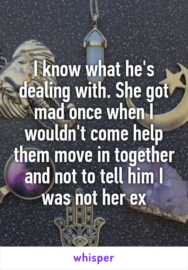 I know what he's dealing with. She got mad once when I wouldn't come help them move in together and not to tell him I was not her ex