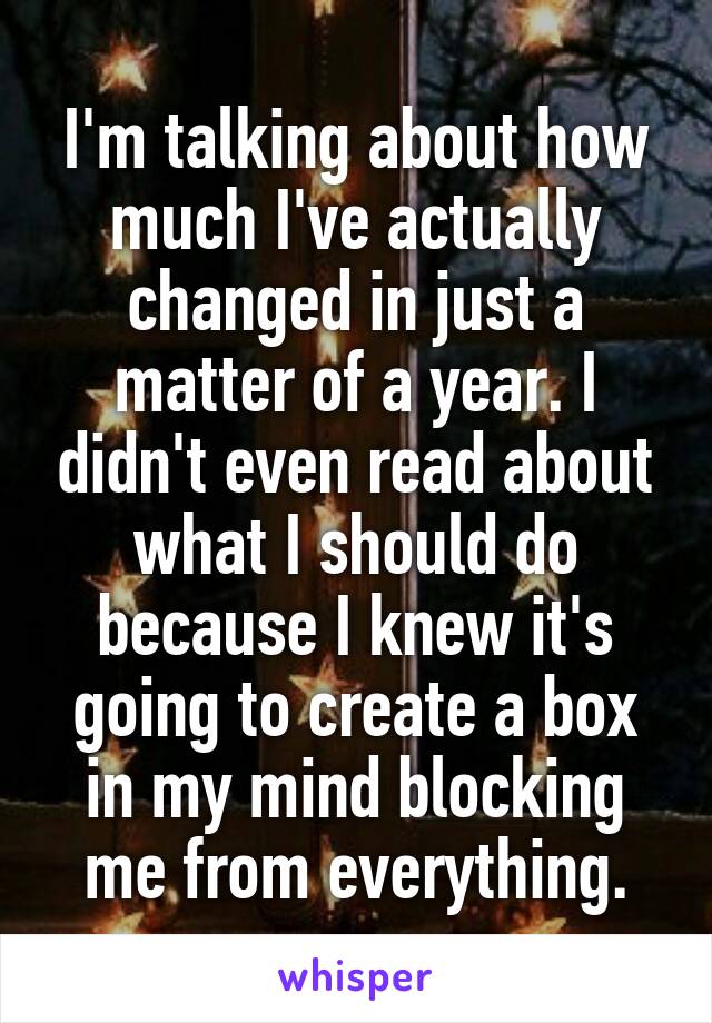 I'm talking about how much I've actually changed in just a matter of a year. I didn't even read about what I should do because I knew it's going to create a box in my mind blocking me from everything.