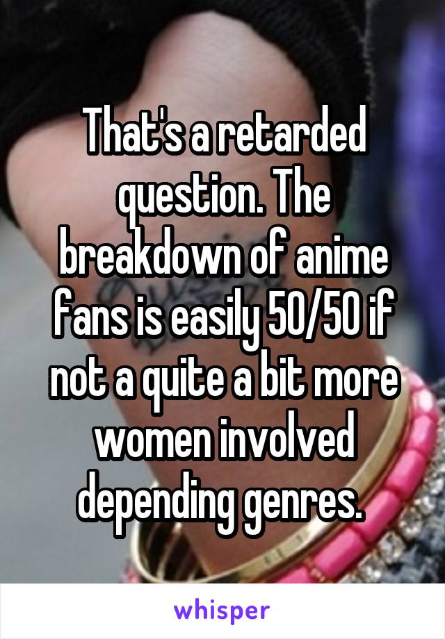 That's a retarded question. The breakdown of anime fans is easily 50/50 if not a quite a bit more women involved depending genres. 