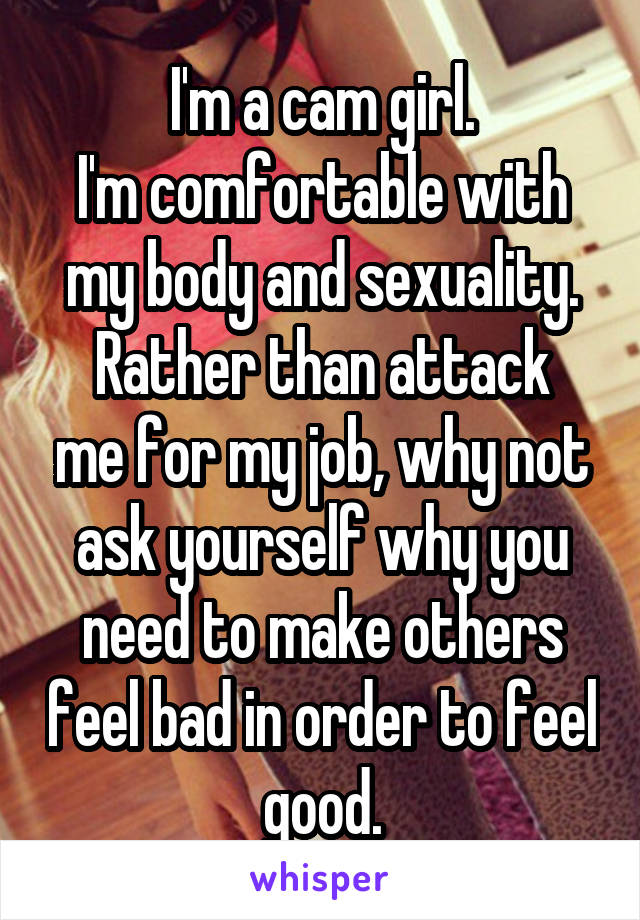 I'm a cam girl.
I'm comfortable with my body and sexuality.
Rather than attack me for my job, why not ask yourself why you need to make others feel bad in order to feel good.