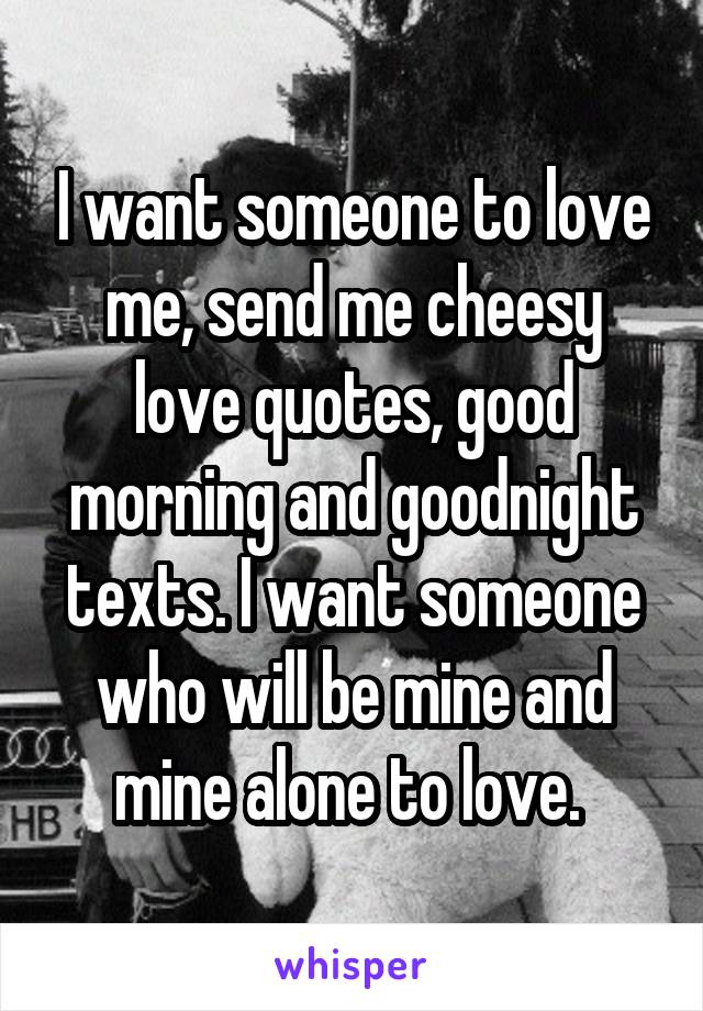 I want someone to love me, send me cheesy love quotes, good morning and goodnight texts. I want someone who will be mine and mine alone to love. 