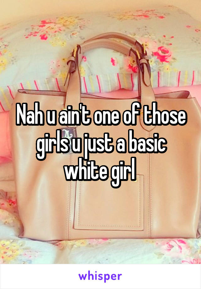 Nah u ain't one of those girls u just a basic white girl 