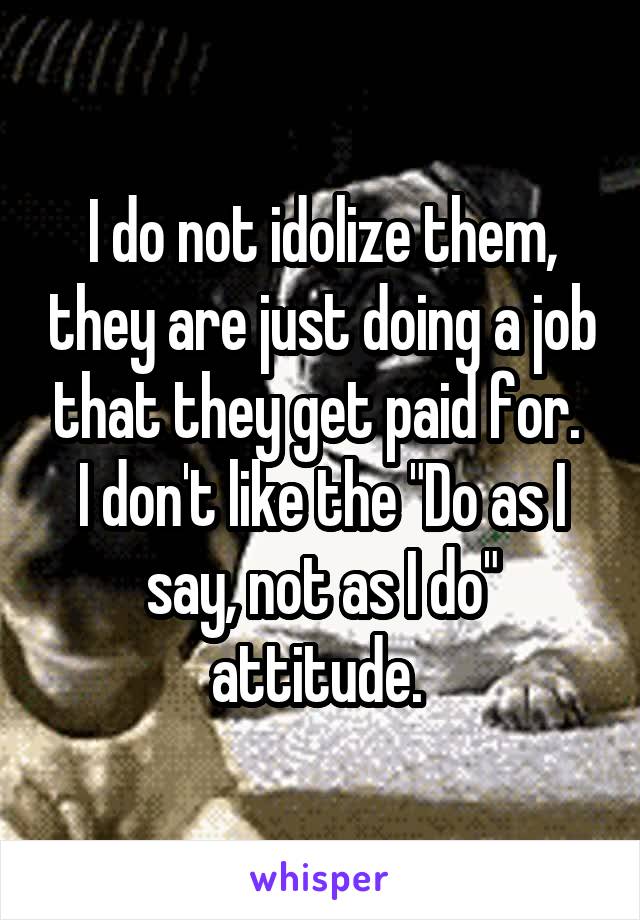 I do not idolize them, they are just doing a job that they get paid for. 
I don't like the "Do as I say, not as I do" attitude. 