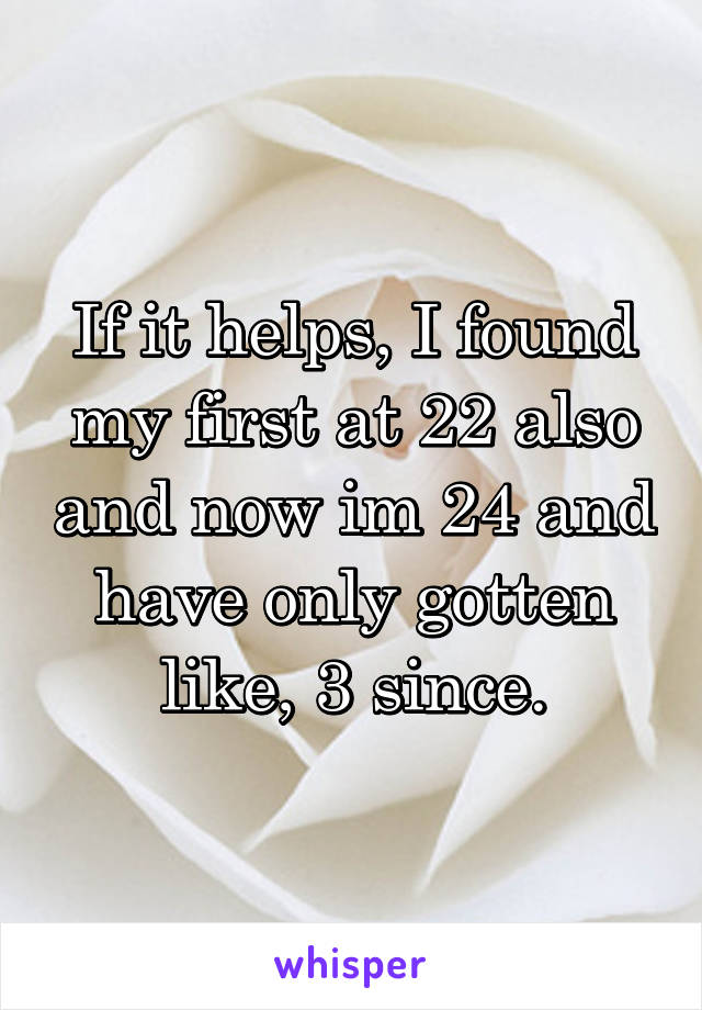 If it helps, I found my first at 22 also and now im 24 and have only gotten like, 3 since.
