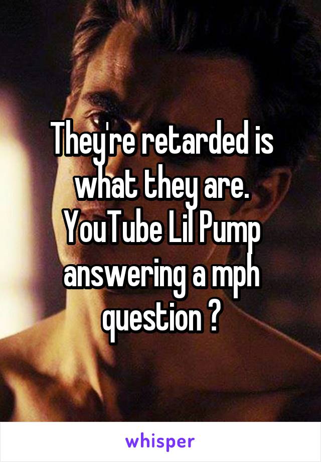They're retarded is what they are. YouTube Lil Pump answering a mph question 😂